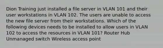 Dion Training just installed a file server in VLAN 101 and their user workstations in VLAN 102. The users are unable to access the new file server from their workstations. Which of the following devices needs to be installed to allow users in VLAN 102 to access the resources in VLAN 101? Router Hub Unmanaged switch Wireless access point