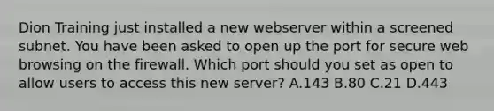 Dion Training just installed a new webserver within a screened subnet. You have been asked to open up the port for secure web browsing on the firewall. Which port should you set as open to allow users to access this new server? A.143 B.80 C.21 D.443