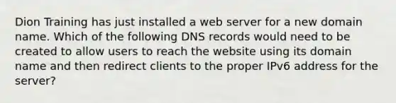 Dion Training has just installed a web server for a new domain name. Which of the following DNS records would need to be created to allow users to reach the website using its domain name and then redirect clients to the proper IPv6 address for the server?