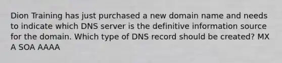 Dion Training has just purchased a new domain name and needs to indicate which DNS server is the definitive information source for the domain. Which type of DNS record should be created? MX A SOA AAAA