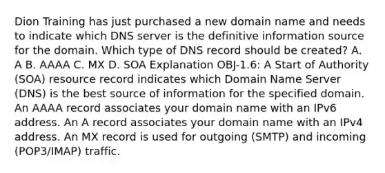 Dion Training has just purchased a new domain name and needs to indicate which DNS server is the definitive information source for the domain. Which type of DNS record should be created? A. A B. AAAA C. MX D. SOA Explanation OBJ-1.6: A Start of Authority (SOA) resource record indicates which Domain Name Server (DNS) is the best source of information for the specified domain. An AAAA record associates your domain name with an IPv6 address. An A record associates your domain name with an IPv4 address. An MX record is used for outgoing (SMTP) and incoming (POP3/IMAP) traffic.