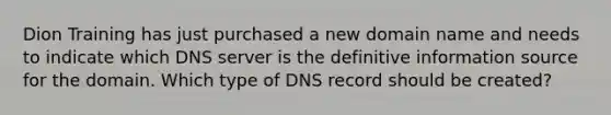 Dion Training has just purchased a new domain name and needs to indicate which DNS server is the definitive information source for the domain. Which type of DNS record should be created?