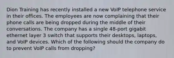 Dion Training has recently installed a new VoIP telephone service in their offices. The employees are now complaining that their phone calls are being dropped during the middle of their conversations. The company has a single 48-port gigabit ethernet layer 3 switch that supports their desktops, laptops, and VoIP devices. Which of the following should the company do to prevent VoIP calls from dropping?