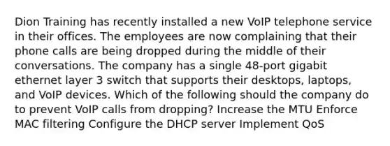 Dion Training has recently installed a new VoIP telephone service in their offices. The employees are now complaining that their phone calls are being dropped during the middle of their conversations. The company has a single 48-port gigabit ethernet layer 3 switch that supports their desktops, laptops, and VoIP devices. Which of the following should the company do to prevent VoIP calls from dropping? Increase the MTU Enforce MAC filtering Configure the DHCP server Implement QoS