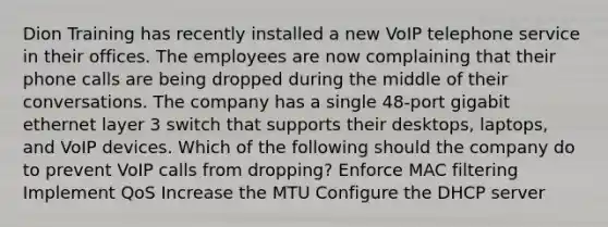 Dion Training has recently installed a new VoIP telephone service in their offices. The employees are now complaining that their phone calls are being dropped during the middle of their conversations. The company has a single 48-port gigabit ethernet layer 3 switch that supports their desktops, laptops, and VoIP devices. Which of the following should the company do to prevent VoIP calls from dropping? Enforce MAC filtering Implement QoS Increase the MTU Configure the DHCP server