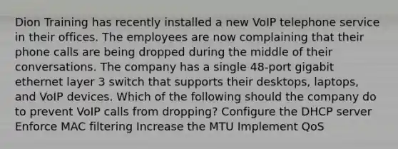 Dion Training has recently installed a new VoIP telephone service in their offices. The employees are now complaining that their phone calls are being dropped during the middle of their conversations. The company has a single 48-port gigabit ethernet layer 3 switch that supports their desktops, laptops, and VoIP devices. Which of the following should the company do to prevent VoIP calls from dropping? Configure the DHCP server Enforce MAC filtering Increase the MTU Implement QoS