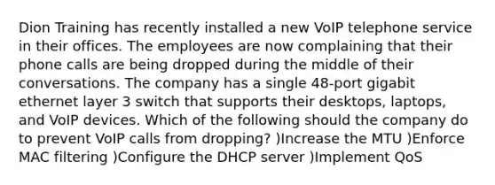 Dion Training has recently installed a new VoIP telephone service in their offices. The employees are now complaining that their phone calls are being dropped during the middle of their conversations. The company has a single 48-port gigabit ethernet layer 3 switch that supports their desktops, laptops, and VoIP devices. Which of the following should the company do to prevent VoIP calls from dropping? )Increase the MTU )Enforce MAC filtering )Configure the DHCP server )Implement QoS