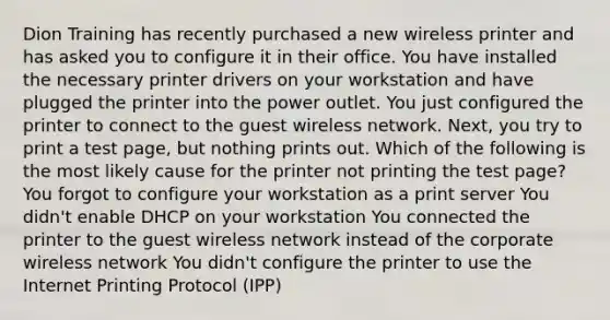 Dion Training has recently purchased a new wireless printer and has asked you to configure it in their office. You have installed the necessary printer drivers on your workstation and have plugged the printer into the power outlet. You just configured the printer to connect to the guest wireless network. Next, you try to print a test page, but nothing prints out. Which of the following is the most likely cause for the printer not printing the test page? You forgot to configure your workstation as a print server You didn't enable DHCP on your workstation You connected the printer to the guest wireless network instead of the corporate wireless network You didn't configure the printer to use the Internet Printing Protocol (IPP)