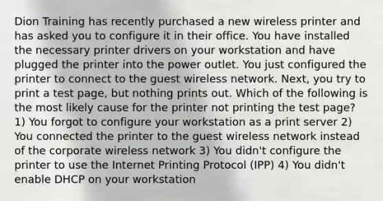 Dion Training has recently purchased a new wireless printer and has asked you to configure it in their office. You have installed the necessary printer drivers on your workstation and have plugged the printer into the power outlet. You just configured the printer to connect to the guest wireless network. Next, you try to print a test page, but nothing prints out. Which of the following is the most likely cause for the printer not printing the test page? 1) You forgot to configure your workstation as a print server 2) You connected the printer to the guest wireless network instead of the corporate wireless network 3) You didn't configure the printer to use the Internet Printing Protocol (IPP) 4) You didn't enable DHCP on your workstation