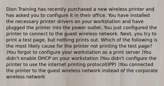 Dion Training has recently purchased a new wireless printer and has asked you to configure it in their office. You have installed the necessary printer drivers on your workstation and have plugged the printer into the power outlet. You just configured the printer to connect to the guest wireless network. Next, you try to print a test page, but nothing prints out. Which of the following is the most likely cause for the printer not printing the test page? )You forgot to configure your workstation as a print server )You didn't enable DHCP on your workstation )You didn't configure the printer to use the internet printing protocol(IPP) )You connected the printer to the guest wireless network instead of the corporate wireless network