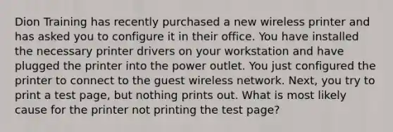 Dion Training has recently purchased a new wireless printer and has asked you to configure it in their office. You have installed the necessary printer drivers on your workstation and have plugged the printer into the power outlet. You just configured the printer to connect to the guest wireless network. Next, you try to print a test page, but nothing prints out. What is most likely cause for the printer not printing the test page?