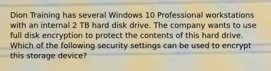 Dion Training has several Windows 10 Professional workstations with an internal 2 TB hard disk drive. The company wants to use full disk encryption to protect the contents of this hard drive. Which of the following security settings can be used to encrypt this storage device?