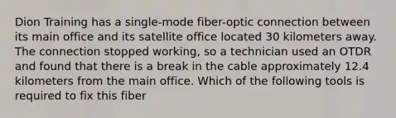 Dion Training has a single-mode fiber-optic connection between its main office and its satellite office located 30 kilometers away. The connection stopped working, so a technician used an OTDR and found that there is a break in the cable approximately 12.4 kilometers from the main office. Which of the following tools is required to fix this fiber