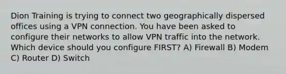 Dion Training is trying to connect two geographically dispersed offices using a VPN connection. You have been asked to configure their networks to allow VPN traffic into the network. Which device should you configure FIRST? A) Firewall B) Modem C) Router D) Switch