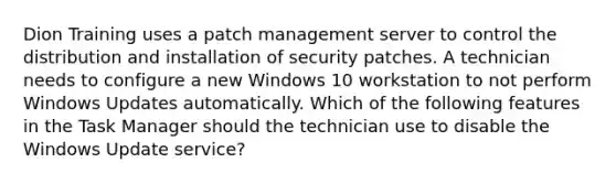 Dion Training uses a patch management server to control the distribution and installation of security patches. A technician needs to configure a new Windows 10 workstation to not perform Windows Updates automatically. Which of the following features in the Task Manager should the technician use to disable the Windows Update service?