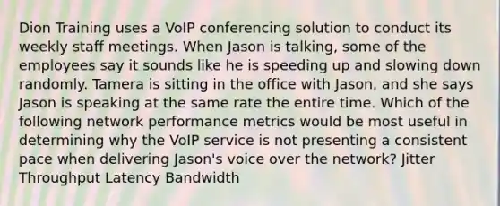 Dion Training uses a VoIP conferencing solution to conduct its weekly staff meetings. When Jason is talking, some of the employees say it sounds like he is speeding up and slowing down randomly. Tamera is sitting in the office with Jason, and she says Jason is speaking at the same rate the entire time. Which of the following network performance metrics would be most useful in determining why the VoIP service is not presenting a consistent pace when delivering Jason's voice over the network? Jitter Throughput Latency Bandwidth