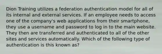 Dion Training utilizes a federation authentication model for all of its internal and external services. If an employee needs to access one of the company's web applications from their smartphone, they use a username and password to log in to the main website. They then are transferred and authenticated to all of the other sites and services automatically. Which of the following type of authentication is this known as?