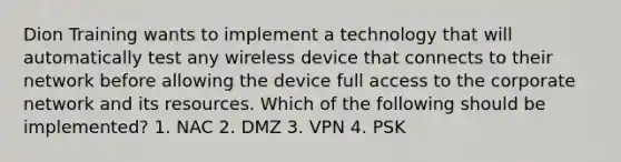 Dion Training wants to implement a technology that will automatically test any wireless device that connects to their network before allowing the device full access to the corporate network and its resources. Which of the following should be implemented? 1. NAC 2. DMZ 3. VPN 4. PSK