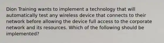 Dion Training wants to implement a technology that will automatically test any wireless device that connects to their network before allowing the device full access to the corporate network and its resources. Which of the following should be implemented?