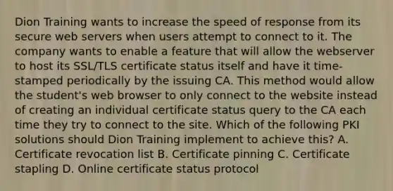 Dion Training wants to increase the speed of response from its secure web servers when users attempt to connect to it. The company wants to enable a feature that will allow the webserver to host its SSL/TLS certificate status itself and have it time-stamped periodically by the issuing CA. This method would allow the student's web browser to only connect to the website instead of creating an individual certificate status query to the CA each time they try to connect to the site. Which of the following PKI solutions should Dion Training implement to achieve this? A. Certificate revocation list B. Certificate pinning C. Certificate stapling D. Online certificate status protocol