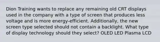 Dion Training wants to replace any remaining old CRT displays used in the company with a type of screen that produces less voltage and is more energy-efficient. Additionally, the new screen type selected should not contain a backlight. What type of display technology should they select? OLED LED Plasma LCD