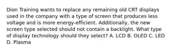 Dion Training wants to replace any remaining old CRT displays used in the company with a type of screen that produces less voltage and is more energy-efficient. Additionally, the new screen type selected should not contain a backlight. What type of display technology should they select? A. LCD B. OLED C. LED D. Plasma