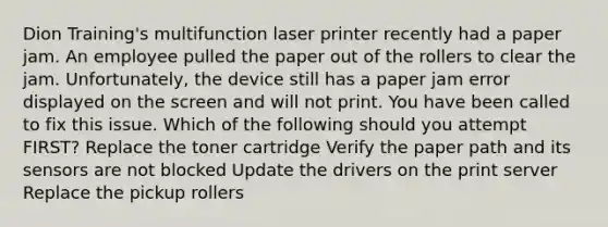 Dion Training's multifunction laser printer recently had a paper jam. An employee pulled the paper out of the rollers to clear the jam. Unfortunately, the device still has a paper jam error displayed on the screen and will not print. You have been called to fix this issue. Which of the following should you attempt FIRST? Replace the toner cartridge Verify the paper path and its sensors are not blocked Update the drivers on the print server Replace the pickup rollers