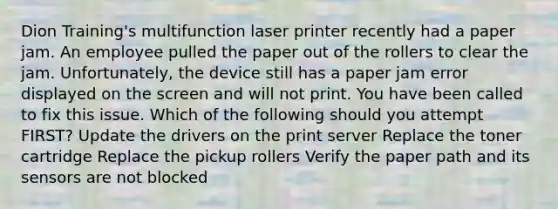 Dion Training's multifunction laser printer recently had a paper jam. An employee pulled the paper out of the rollers to clear the jam. Unfortunately, the device still has a paper jam error displayed on the screen and will not print. You have been called to fix this issue. Which of the following should you attempt FIRST? Update the drivers on the print server Replace the toner cartridge Replace the pickup rollers Verify the paper path and its sensors are not blocked