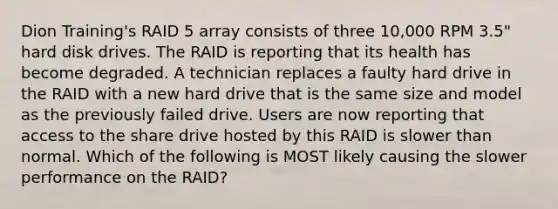 Dion Training's RAID 5 array consists of three 10,000 RPM 3.5" hard disk drives. The RAID is reporting that its health has become degraded. A technician replaces a faulty hard drive in the RAID with a new hard drive that is the same size and model as the previously failed drive. Users are now reporting that access to the share drive hosted by this RAID is slower than normal. Which of the following is MOST likely causing the slower performance on the RAID?