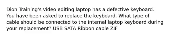 Dion Training's video editing laptop has a defective keyboard. You have been asked to replace the keyboard. What type of cable should be connected to the internal laptop keyboard during your replacement? USB SATA Ribbon cable ZIF