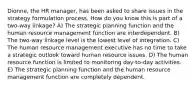 Dionne, the HR manager, has been asked to share issues in the strategy formulation process. How do you know this is part of a two-way linkage? A) The strategic planning function and the human resource management function are interdependent. B) The two-way linkage level is the lowest level of integration. C) The human resource management executive has no time to take a strategic outlook toward human resource issues. D) The human resource function is limited to monitoring day-to-day activities. E) The strategic planning function and the human resource management function are completely dependent.