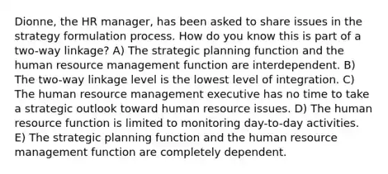 Dionne, the HR manager, has been asked to share issues in the strategy formulation process. How do you know this is part of a two-way linkage? A) The strategic planning function and the human resource management function are interdependent. B) The two-way linkage level is the lowest level of integration. C) The human resource management executive has no time to take a strategic outlook toward human resource issues. D) The human resource function is limited to monitoring day-to-day activities. E) The strategic planning function and the human resource management function are completely dependent.