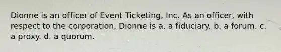 Dionne is an officer of Event Ticketing, Inc. As an officer, with respect to the corporation, Dionne is a. a fiduciary. b. a forum. c. a proxy. d. a quorum.