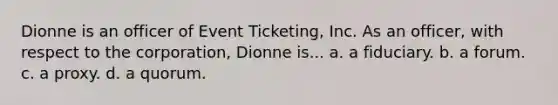 Dionne is an officer of Event Ticketing, Inc. As an officer, with respect to the corporation, Dionne is... a. a fiduciary. b. a forum. c. a proxy. d. a quorum.