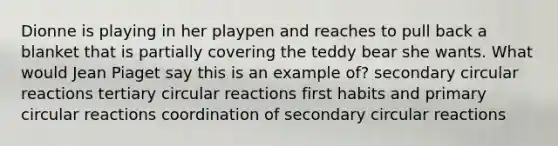 Dionne is playing in her playpen and reaches to pull back a blanket that is partially covering the teddy bear she wants. What would Jean Piaget say this is an example of? secondary circular reactions tertiary circular reactions first habits and primary circular reactions coordination of secondary circular reactions