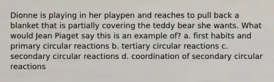 Dionne is playing in her playpen and reaches to pull back a blanket that is partially covering the teddy bear she wants. What would Jean Piaget say this is an example of? a. first habits and primary circular reactions b. tertiary circular reactions c. secondary circular reactions d. coordination of secondary circular reactions