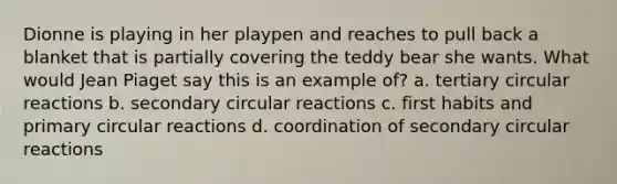 Dionne is playing in her playpen and reaches to pull back a blanket that is partially covering the teddy bear she wants. What would Jean Piaget say this is an example of? a. tertiary circular reactions b. secondary circular reactions c. first habits and primary circular reactions d. coordination of secondary circular reactions