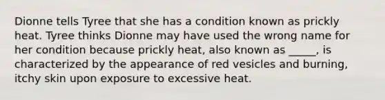 Dionne tells Tyree that she has a condition known as prickly heat. Tyree thinks Dionne may have used the wrong name for her condition because prickly heat, also known as _____, is characterized by the appearance of red vesicles and burning, itchy skin upon exposure to excessive heat.