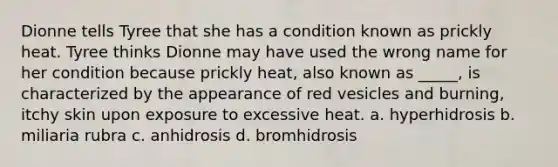 Dionne tells Tyree that she has a condition known as prickly heat. Tyree thinks Dionne may have used the wrong name for her condition because prickly heat, also known as _____, is characterized by the appearance of red vesicles and burning, itchy skin upon exposure to excessive heat. a. hyperhidrosis b. miliaria rubra c. anhidrosis d. bromhidrosis