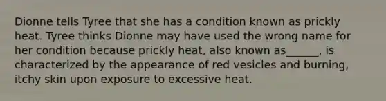 Dionne tells Tyree that she has a condition known as prickly heat. Tyree thinks Dionne may have used the wrong name for her condition because prickly heat, also known as______, is characterized by the appearance of red vesicles and burning, itchy skin upon exposure to excessive heat.