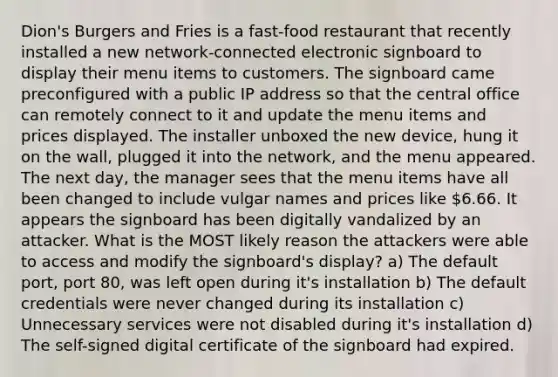 Dion's Burgers and Fries is a fast-food restaurant that recently installed a new network-connected electronic signboard to display their menu items to customers. The signboard came preconfigured with a public IP address so that the central office can remotely connect to it and update the menu items and prices displayed. The installer unboxed the new device, hung it on the wall, plugged it into the network, and the menu appeared. The next day, the manager sees that the menu items have all been changed to include vulgar names and prices like 6.66. It appears the signboard has been digitally vandalized by an attacker. What is the MOST likely reason the attackers were able to access and modify the signboard's display? a) The default port, port 80, was left open during it's installation b) The default credentials were never changed during its installation c) Unnecessary services were not disabled during it's installation d) The self-signed digital certificate of the signboard had expired.