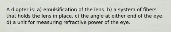 A diopter is: a) emulsification of the lens. b) a system of fibers that holds the lens in place. c) the angle at either end of the eye. d) a unit for measuring refractive power of the eye.