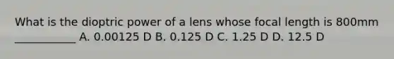 What is the dioptric power of a lens whose focal length is 800mm ___________ A. 0.00125 D B. 0.125 D C. 1.25 D D. 12.5 D