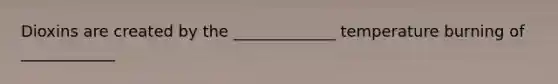 Dioxins are created by the _____________ temperature burning of ____________