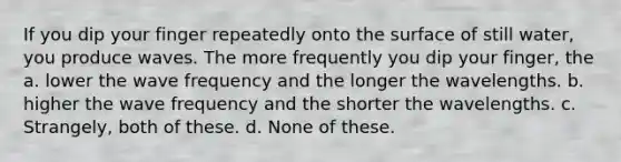 If you dip your finger repeatedly onto the surface of still water, you produce waves. The more frequently you dip your finger, the a. lower the wave frequency and the longer the wavelengths. b. higher the wave frequency and the shorter the wavelengths. c. Strangely, both of these. d. None of these.