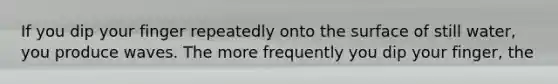 If you dip your finger repeatedly onto the surface of still water, you produce waves. The more frequently you dip your finger, the