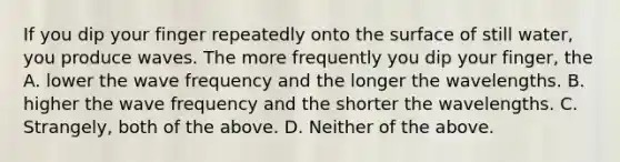 If you dip your finger repeatedly onto the surface of still water, you produce waves. The more frequently you dip your finger, the A. lower the wave frequency and the longer the wavelengths. B. higher the wave frequency and the shorter the wavelengths. C. Strangely, both of the above. D. Neither of the above.