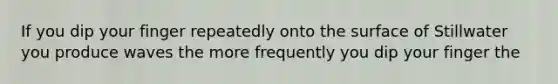 If you dip your finger repeatedly onto the surface of Stillwater you produce waves the more frequently you dip your finger the