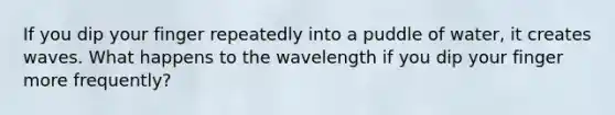 If you dip your finger repeatedly into a puddle of water, it creates waves. What happens to the wavelength if you dip your finger more frequently?