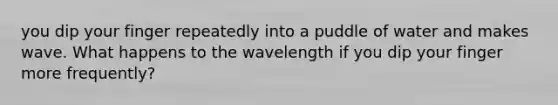 you dip your finger repeatedly into a puddle of water and makes wave. What happens to the wavelength if you dip your finger more frequently?